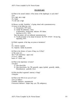 AGT’s Notes compiled by Dr. Pawan Kumar
AGT’s Notes Compiled by Dr. Pawan Kumar 191
PULMONARY
Q-What is the normal relation of the domes of the diaphragm to each other?
A-In:
95%: right side is high
4%: Equal
1%: left side is high
Q-Discuss on table ‘feasibility’ of going ahead with a pneumonectomy.
A-Assess in the following way:
1) Preoperative PFT valves
2) Clamp the pulmonary artery
- if hypotension, bradycardia: indicates RV failure
- Decrease in O% < 95%
Then the patient will not withstand pneumonectomy
3) Needle proximal to he clamp & measure the PAP. If PAP > 30 mm Hg,
impending RVF.
Q-Which segments of the lung are prone to herniation
A-
UL: Anterior segment
LL: Superior, medial & posterior
Q-What is the division of zones of lung on a X-Ray?
A-The zones are:
Till 2nd rib (anteriorly)- upper zone
2nd to 4th - middle
below 4th - lower zone
Q-What is the importance of zones?
A-It gives:
1) Idea about lobe
2) Idea about lesion, Eg: TB- generally upper, hydatid- generally middle,
Bronchiectasis- generally lower
Q-Who described segmental anatomy of lung?
A-Boyden.
Q-What is the D/D of air cyst on X ray?
A-It is as follows:
If hairline thickness: pneumatocele
If increased thickness: Simple lung cyst, TB, malignancy
 