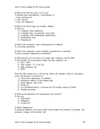 AGT’s Notes compiled by Dr. Pawan Kumar
AGT’s Notes Compiled by Dr. Pawan Kumar 192
Q-What is the D/D of a cavity on CT scan?
A-Depends upon wall thickness. If the thickness is:
< 1mm- pneumatocele
1-3 mm- abscess
> 3mm- TB/ malignancy
Q-What is the D/D of lung cyst in infant/ children?
A-They are:
1) Congenital lobar emphysema
2) Congenital lung cyst (generally lower lobe)
3) Congenital cystic adenomatoid malformation
4) Sequestration cysts
5) Pneumatocele
Q-What is the commonest cause of pneumatocele in children
A-A resolving pneumonia.
Q-What is the commonest cause of multiple pneumatoceles in neonates?
A-Seen in neonatal staphylococcal pneumonia.
Q-What measures are to be taken, if on single lung ventilation, the PO2 falls?
A-The normally the set parameters during one lung ventilation are:
1) FiO2= 100%
2) Tidal volume= 12- 15 ml/ Kg
3) High respiratory rate
4) PEEP
If the PO2 falls (critical level is 65 mm Hg, which is the shoulder of the O2- dissociation
curve), the measures to be taken are:
1) Check above adjustments of ventilation
2) Intermittent inflation of the clamped lung
3) Partial inflation with CPAP
4) Clamp PA
5) Use of perflourocarbons, to increase the O2 carrying capacity of blood
6) Abandon procedure
Q-What are the indications for extraperiosteal rib resection?
A-They are:
1) Tuberculosis
2) Malignancy
3) Cervical rib
Q-Define Emphysema?
A-Abnormal dilatation of air spaces distal to the terminal non respiratory bronchiole with
destructive changes of the alveolar wall.
 