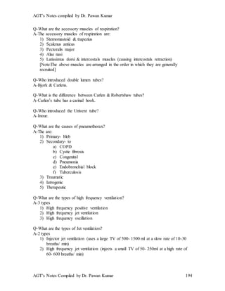 AGT’s Notes compiled by Dr. Pawan Kumar
AGT’s Notes Compiled by Dr. Pawan Kumar 194
Q-What are the accessory muscles of respiration?
A-The accessory muscles of respiration are:
1) Sternomastoid & trapezius
2) Scalenus anticus
3) Pectoralis major
4) Alae nasi
5) Latissimus dorsi & intercostals muscles (causing intercostals retraction)
[Note:The above muscles are arranged in the order in which they are generally
recruited]
Q-Who introduced double lumen tubes
A-Bjork & Carlens.
Q-What is the difference between Carlen & Robertshaw tubes?
A-Carlen’s tube has a carinal hook.
Q-Who introduced the Univent tube
A-Inoue.
Q-What are the causes of pneumothorax
A-The are:
1) Primary- bleb
2) Secondary- to
a) COPD
b) Cystic fibrosis
c) Congenital
d) Pneumonia
e) Endobronchial block
f) Tuberculosis
3) Traumatic
4) Iatrogenic
5) Therapeutic
Q-What are the types of high frequency ventilation
A-3 types
1) High frequency positive ventilation
2) High frequency jet ventilation
3) High frequency oscillation
Q-What are the types of Jet ventilation
A-2 types
1) Injector jet ventilation (uses a large TV of 500- 1500 ml at a slow rate of 10-30
breaths/ min)
2) High frequency jet ventilation (injects a small TV of 50- 250ml at a high rate of
60- 600 breaths/ min)
 