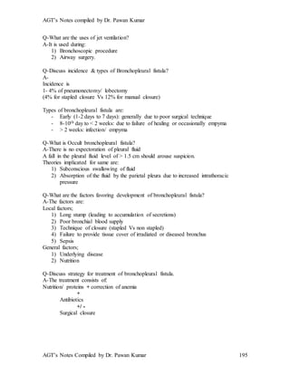 AGT’s Notes compiled by Dr. Pawan Kumar
AGT’s Notes Compiled by Dr. Pawan Kumar 195
Q-What are the uses of jet ventilation
A-It is used during:
1) Bronchoscopic procedure
2) Airway surgery.
Q-Discuss incidence & types of Bronchopleural fistula
A-
Incidence is
1- 4% of pneumonectomy/ lobectomy
(4% for stapled closure Vs 12% for manual closure)
Types of bronchopleural fistula are:
- Early (1-2 days to 7 days): generally due to poor surgical technique
- 8-10th day to < 2 weeks: due to failure of healing or occasionally empyma
- > 2 weeks: infection/ empyma
Q-What is Occult bronchopleural fistula?
A-There is no expectoration of pleural fluid
A fall in the pleural fluid level of > 1.5 cm should arouse suspicion.
Theories implicated for same are:
1) Subconscious swallowing of fluid
2) Absorption of the fluid by the parietal pleura due to increased intrathoracic
pressure
Q-What are the factors favoring development of bronchopleural fistula?
A-The factors are:
Local factors;
1) Long stump (leading to accumulation of secretions)
2) Poor bronchial blood supply
3) Technique of closure (stapled Vs non stapled)
4) Failure to provide tissue cover of irradiated or diseased bronchus
5) Sepsis
General factors;
1) Underlying disease
2) Nutrition
Q-Discuss strategy for treatment of bronchopleural fistula.
A-The treatment consists of:
Nutrition/ proteins + correction of anemia
+
Antibiotics
+/ -
Surgical closure
 