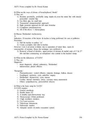 AGT’s Notes compiled by Dr. Pawan Kumar
AGT’s Notes Compiled by Dr. Pawan Kumar 196
Q-What are the ways of closure of bronchopleural fistula?
A-They are:
1) Resuture proximally, preferably using staples & cover the suture line with muscle/
pericardial/ omental flap
2) Use fibrin glue for small leak
3) Transsternal transpericardial approach
4) Right posterior approach for left main bronchus
5) Completion pneumonectomy
6) All of the above +/- thoracoplasty
Q-Discuss Mediastinal tracheostomy.
A-
Indication: If resection of the larynx & trachea is being performed for cure or palliation
Procedure:
1) Pull the trachea to surface ‘or’
2) Create a complex skin tube to trachea
However 1) & 2) are prone to failure due to separation of suture lines, sepsis &
osteomyelitis of sternum. Hence the technique now preferred is:
3) Removal of head of clavicles, upper portion of sternum & medial ends of 1st & 2nd
ribs and then constructing an extrapleural skin conduit to the tracheal stump.
Q-What are the indications of VATS
A-They are:
Diagnostic:
- tissue diagnostic: pleural, pulmonary, Mediastinal
- indeterminate pleural effusion
Therapeutic:
- Pleuropulmonary: control effusion, empyma drainage, bullous disease
- Esophageal: myotomy, cysts, antireflux surgery
- Mediastinal: thymectomy, cysts, masses
- Cardiac: internal mammary artery- coronary artery anastomosis
- Others: sympathectomy, paravertebral abscess
Q-What is the basic setup for VATS?
A-VATS requires:
1) General anesthesia
2) Double lumen ET
3) A standby open thoracotomy tray
4) Thoracoscope (10mm preferred)
5) 2 high resolution monitors
6) 2 to 5 port accesses
7) Videoscope instruments
8) Endoscopic staplers
9) Adequate suction & smoke evacuation system
 