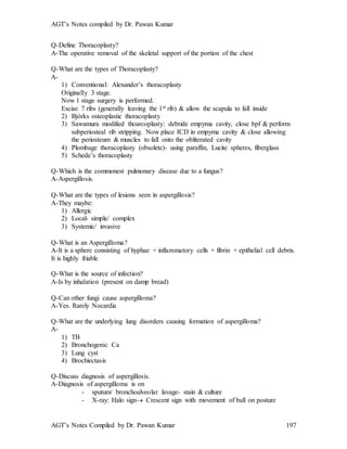 AGT’s Notes compiled by Dr. Pawan Kumar
AGT’s Notes Compiled by Dr. Pawan Kumar 197
Q-Define Thoracoplasty
A-The operative removal of the skeletal support of the portion of the chest
Q-What are the types of Thoracoplasty
A-
1) Conventional: Alexander’s thoracoplasty
Originally 3 stage.
Now 1 stage surgery is performed.
Excise 7 ribs (generally leaving the 1st rib) & allow the scapula to fall inside
2) Bjórks osteoplastic thoracoplasty
3) Sawamura modified thoarcoplasty: debride empyma cavity, close bpf & perform
subperiosteal rib stripping. Now place ICD in empyma cavity & close allowing
the periosteum & muscles to fall onto the obliterated cavity
4) Plombage thoracoplasty (obsolete)- using paraffin, Lucite spheres, fiberglass
5) Schede’s thoracoplasty
Q-Which is the commonest pulmonary disease due to a fungus?
A-Aspergillosis.
Q-What are the types of lesions seen in aspergillosis
A-They maybe:
1) Allergic
2) Local- simple/ complex
3) Systemic/ invasive
Q-What is an Aspergilloma
A-It is a sphere consisting of hyphae + inflammatory cells + fibrin + epithelial cell debris.
It is highly friable
Q-What is the source of infection?
A-Is by inhalation (present on damp bread)
Q-Can other fungi cause aspergilloma
A-Yes. Rarely Nocardia
Q-What are the underlying lung disorders causing formation of aspergilloma?
A-
1) TB
2) Bronchogenic Ca
3) Lung cyst
4) Brochiectasis
Q-Discuss diagnosis of aspergillosis.
A-Diagnosis of aspergilloma is on
- sputum/ bronchoalveolar lavage- stain & culture
- X-ray: Halo sign Crescent sign with movement of ball on posture
 