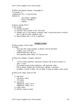 AGT’s Notes compiled by Dr. Pawan Kumar
AGT’s Notes Compiled by Dr. Pawan Kumar 198
Q-What is the medical treatment of aspergillosis?
A-It consists of:
-Amphotericin B (1- 1.5 mg/ Kg/ Day)
Indicated in:
- poor surgical candidates
- invasive aspergillosis
- empyma
Q-Discuss bedside PFT’s?
A-They include:
1) Portable spirometer
2) Peak flow meter (normal is 450- 750 L/min)
3) Schnider test: at 1 foot distance a burning candle is kept & the person is asked to
blow it with the mouth completely open
4) Breath holding time (< 45 sec is significant)
TUBERCULOSIS
Q-What is burden of TB in India?
A-In India:
- More than 40% of the population is infected with the TB bacilli
- 2 million cases of TB/ year
- 500,000 deaths from TB/ year
- Each untreated patient infects 10-15 person/ year
Q-What is the technique of sputum collection?
A-
- 5-10 ml of deep respiratory expectorate specimen with no nasal secretions or
saliva x 3 days
- If no sputum produced then nebulization with hypertonic saline
- Still no sputum obtained then brochoscopic collection of specimen
- In children or rarely in adults, who are unable to bring out sputum, gastric lavage
Q-What are the culture media for TB?
A-
1) Egg based
- Lowenstein Jensen
- ATS media
2) Agar based
- middlebrook media 7 H 10
- middlebrook media 7 H 11
3) Liquid media
4) Selective media (LJ graft)
 