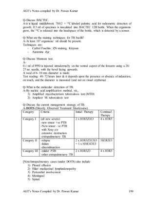 AGT’s Notes compiled by Dr. Pawan Kumar
AGT’s Notes Compiled by Dr. Pawan Kumar 199
Q-Discuss BACTEC.
A-it is liquid middlebrook 7H12 + 14C labeled palmitic acid for radiometric detection of
growth. 0.5 ml of specimen is inoculated into BACTEC 12B bottle. When the organisms
grow, the 14C is released into the headspace of the bottle, which is detected by a sensor.
Q-What are the staining techniques for TB bacilli?
A-At least 105 organisms/ ml should be present.
Techniques are:
- Carbol Fuschin- ZN staining, Kiryoun
- Auramine dye
Q-Discuss Mantoux test.
A-
0.1 ml of PPD is injected intradermally on the ventral aspect of the forearm using a 26/
27 no. needle, with the bevel facing upwards.
A weal of 6- 10 mm diameter is made.
Test reading: 48- 72 hours later & it depends upon the presence or absence of induration,
on touch, and the diameter is measured (and not on visual erythema)
Q-What is the molecular detection of TB.
A-By nucleic acid amplification method, viz.,
1) Amplified mycobacterium tuberculosis test (MTD)
2) Amplicor M. tuberculosis test
Q-Discuss the current management strategy of TB.
A-DOTS (Directly Observed Treatment Shortcourse)
Category Criteria Initial Therapy Continual
Therapy
Category I (all new severe)
-new smear +ve PTB
-New smear –ve PTB
with Xray e/o
extensive destruction
-extrapulmonary TB
2 x H3R3Z3E3 4 x H3R3
Category II -relapse
-failure
-discontinuation
2 x H3R3Z3E3S3
+ 1 x H3R3Z3E3
5H3R3E3
Category III -milder PTB
-other extrapulmonary TB
2 x H3R3Z3 4 x H3R3
[Note:Intrapulmonary cases (under DOTS) also include:
1) Pleural effusion
2) Hilar/ mediastinal lymphadenopathy
3) Pericardial involvement
4) Meningeal
5) Spinal.
 