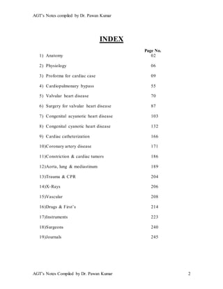 AGT’s Notes compiled by Dr. Pawan Kumar
AGT’s Notes Compiled by Dr. Pawan Kumar 2
INDEX
Page No.
1) Anatomy 02
2) Physiology 06
3) Proforma for cardiac case 09
4) Cardiopulmonary bypass 55
5) Valvular heart disease 70
6) Surgery for valvular heart disease 87
7) Congenital acyanotic heart disease 103
8) Congenital cyanotic heart disease 132
9) Cardiac catheterization 166
10)Coronary artery disease 171
11)Constriction & cardiac tumors 186
12)Aorta, lung & mediastinum 189
13)Trauma & CPR 204
14)X-Rays 206
15)Vascular 208
16)Drugs & First’s 214
17)Instruments 223
18)Surgeons 240
19)Journals 245
 