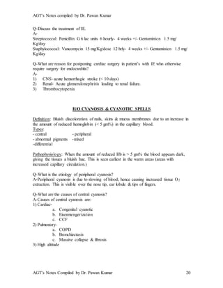 AGT’s Notes compiled by Dr. Pawan Kumar
AGT’s Notes Compiled by Dr. Pawan Kumar 20
Q-Discuss the treatment of IE.
A-
Streptococcal: Penicillin G 6 lac units 6 hourly- 4 weeks +/- Gentaminicn 1.5 mg/
Kg/day
Staphylococcal: Vancomycin 15 mg/Kg/dose 12 hrly- 4 weeks +/- Gentaminicn 1.5 mg/
Kg/day
Q-What are reason for postponing cardiac surgery in patient’s with IE who otherwise
require surgery for endocarditis?
A-
1) CNS- acute hemorrhagic stroke (< 10 days)
2) Renal- Acute glomerulonephritis leading to renal failure.
3) Thrombocytopenia
H/O CYANOSIS & CYANOTIC SPELLS
Definition: Bluish discoloration of nails, skins & mucus membranes due to an increase in
the amount of reduced hemoglobin (< 5 gm%) in the capillary blood.
Types:
- central - peripheral
- abnormal pigments -mixed
-differential
Pathophysiology: When the amount of reduced Hb is > 5 gm% the blood appears dark,
giving the tissues a bluish hue. This is seen earliest in the warm areas (areas with
increased capillary circulation.)
Q-What is the etiology of peripheral cyanosis?
A-Peripheral cyanosis is due to slowing of blood; hence causing increased tissue O2
extraction. This is visible over the nose tip, ear lobule & tips of fingers.
Q-What are the causes of central cyanosis?
A-Causes of central cyanosis are:
1) Cardiac-
a. Congenital cyanotic
b. Eisenmengerization
c. CCF
2) Pulmonary-
a. COPD
b. Bronchiectasis
c. Massive collapse & fibrosis
3) High altitude
 