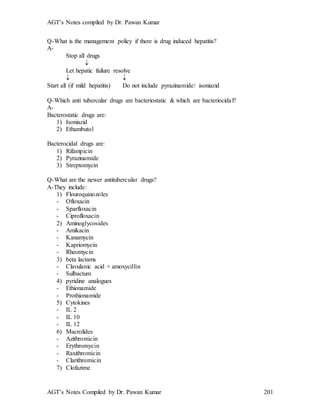 AGT’s Notes compiled by Dr. Pawan Kumar
AGT’s Notes Compiled by Dr. Pawan Kumar 201
Q-What is the management policy if there is drug induced hepatitis?
A-
Stop all drugs

Let hepatic failure resolve
 
Start all (if mild hepatitis) Do not include pyrazinamide/ isoniazid
Q-Which anti tubercular drugs are bacteriostatic & which are bacteriocidal
A-
Bacterostatic drugs are:
1) Isoniazid
2) Ethambutol
Bacterocidal drugs are:
1) Rifampicin
2) Pyrazinamide
3) Streptomycin
Q-What are the newer antitubercular drugs?
A-They include:
1) Flouroquinozoles
- Ofloxacin
- Sparfloxacin
- Ciprofloxacin
2) Aminoglycosides
- Amikacin
- Kanamycin
- Kapriomycin
- Rheomycin
3) beta lactams
- Clavulanic acid + amoxycillin
- Sulbactum
4) pyridine analogues
- Ethionamide
- Prothionamide
5) Cytokines
- IL 2
- IL 10
- IL 12
6) Macrolides
- Azithromicin
- Erythromycin
- Raxithromicin
- Clarithromicin
7) Clofazime
 