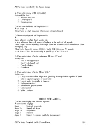 AGT’s Notes compiled by Dr. Pawan Kumar
AGT’s Notes Compiled by Dr. Pawan Kumar 202
Q-What is the source of TB pericarditis
A-It could be from:
1) Adjacent structures
2) Lymphogenous
3) Hematogenous
Q-What is the incidence of TB pericarditis?
A-1% of all TB
[Note:There is a high incidence of coexistent pleural effusion]
Q-Discuss the diagnosis of TB pericarditis.
A-
Signs: effusion, muffled heart sounds, rub
In large effusions there will an area of dullness at the angle of left scapula.
Ewart’s sign: tubular breathing at the angle of the left scapula (due to compression of the
underlying lung)
ADA levels: Generally seen  100 IU/L Vs 20 IU/L (Abnormal Vs normal)
If it is > 40 IU/ L- it has a sensitivity & specificity of  93% & 97%
Q-What are the signs of active pulmonary TB on a CT scan
A-They are:
- Tree in bud appearance
- Cavity with fungal ball
- Pleural effusion
- Granuloma
Q-What are the signs of active TB on X Ray
A-They are:
1) Cavity with or without fungal ball (generally in the posterior segment of upper
lobe or superior segment of lower lobe)
2) Lymph nodes (especially in children)
3) Hydropneumothorax
4) Spontaneous pneumothorax
5) Consolidation
6) Military pattern
OTHER MEDIASTINAL
Q-What is the staging of Corrosive ingestion
A-(Endoscopic staging)
Stage 1: Mucosal hyperemia
Stage 2a: Superficial ulcers
Stage 2b: Deep ulcers
Stage 3: Necrosis
Stage 4: Stage 3 + systemic metabolic derangements
 
