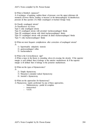 AGT’s Notes compiled by Dr. Pawan Kumar
AGT’s Notes Compiled by Dr. Pawan Kumar 204
Q-What is Heimlich maneuver
A-A technique of applying sudden thrust of pressure over the upper abdomen (&
stomach) & lower thorax, leading to increase in the intraesophageal & intrathoracic
pressure & thus ejection of a blunt esophageal or tracheal foreign body
Q-Classify esophageal atresia?
A-Classification by Gross.
Type I: only esophageal atresia
Type II: esophageal atresia with proximal tracheoesophageal fistula
Type III: esophageal atresia with distal tracheoesophageal fistula
Type IV: esophageal atresia with proximal & distal tracheoesophageal fistula
Type V: only tracheoesophageal fistula
Q-What are most frequent complications after correction of esophageal atresia?
A-
1) hypertrophic subpyloric stenosis
2) gastroesophageal reflux
3) tracheomalacia
Q-What is the Cervicothoracic sign
A-When a mass in the thorax is extending above & crossing the clavicle. If the superior
margin is well defined then it belongs to the anterior mediastinum & if the superior
margin is ill defined then it belongs to the posterior mediastinum.
Q-What are the types of thymectomies?
A-
2) Simple thymectomy
3) Masaoka’s extended radical thymectomy
4) Jaretzki’s thymectomy
Q-What are the approaches for thymectomy?
A-Thymectomy maybe performed by any of these approaches.
- Midsternotomy: partial & complete
- transcervical
- VATS
 