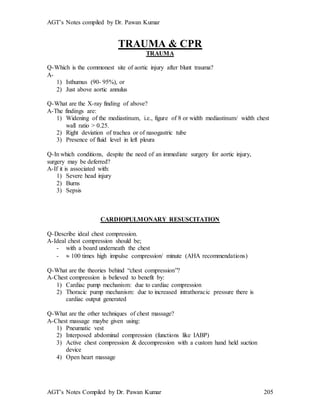 AGT’s Notes compiled by Dr. Pawan Kumar
AGT’s Notes Compiled by Dr. Pawan Kumar 205
TRAUMA & CPR
TRAUMA
Q-Which is the commonest site of aortic injury after blunt trauma?
A-
1) Isthumus (90- 95%), or
2) Just above aortic annulus
Q-What are the X-ray finding of above?
A-The findings are:
1) Widening of the mediastinum, i.e., figure of 8 or width mediastinum/ width chest
wall ratio > 0.25.
2) Right deviation of trachea or of nasogastric tube
3) Presence of fluid level in left pleura
Q-In which conditions, despite the need of an immediate surgery for aortic injury,
surgery may be deferred?
A-If it is associated with:
1) Severe head injury
2) Burns
3) Sepsis
CARDIOPULMONARY RESUSCITATION
Q-Describe ideal chest compression.
A-Ideal chest compression should be;
- with a board underneath the chest
-  100 times high impulse compression/ minute (AHA recommendations)
Q-What are the theories behind “chest compression”?
A-Chest compression is believed to benefit by:
1) Cardiac pump mechanism: due to cardiac compression
2) Thoracic pump mechanism: due to increased intrathoracic pressure there is
cardiac output generated
Q-What are the other techniques of chest massage?
A-Chest massage maybe given using:
1) Pneumatic vest
2) Interposed abdominal compression (functions like IABP)
3) Active chest compression & decompression with a custom hand held suction
device
4) Open heart massage
 