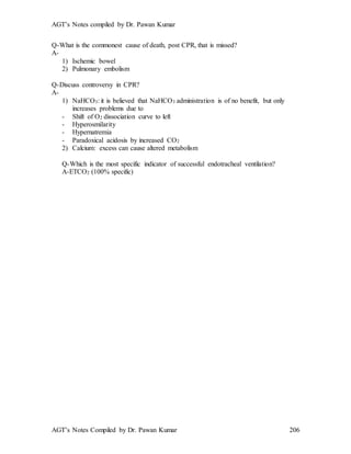 AGT’s Notes compiled by Dr. Pawan Kumar
AGT’s Notes Compiled by Dr. Pawan Kumar 206
Q-What is the commonest cause of death, post CPR, that is missed?
A-
1) Ischemic bowel
2) Pulmonary embolism
Q-Discuss controversy in CPR?
A-
1) NaHCO3: it is believed that NaHCO3 administration is of no benefit, but only
increases problems due to
- Shift of O2 dissociation curve to left
- Hyperosmilarity
- Hypernatremia
- Paradoxical acidosis by increased CO2
2) Calcium: excess can cause altered metabolism
Q-Which is the most specific indicator of successful endotracheal ventilation?
A-ETCO2 (100% specific)
 