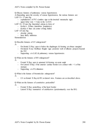 AGT’s Notes compiled by Dr. Pawan Kumar
AGT’s Notes Compiled by Dr. Pawan Kumar 208
Q-Discuss features of pulmonary venous hypertension.
A-Depending upon the severity of venous hypertension, the various features are:
LAP=13- 17 mm Hg:
- cephalization of PV’s (antlers sign or the inverted moustache sign)
- upper lobar vein > 3 mm in the 1st ICS
LAP=18- 25 mm Hg: Interstitial edema in form of
- Kerley’s B lines (interlobar lymphatics)
- Kerleys C lines (in center of lung fields)
LAP >25 mm Hg:
- alveolar edema
- hazy fluffy infiltrates
Hemosiderosis
Q-Describe features of LV enlargement?
A-
- On frontal X Ray: apex is below the diaphragm & forming an obtuse marginal
- On lateral X ray: Hoffman Reigler sign: posterior wall of silhoute projects beyond
the IVC
- Supporting: e/o LAE & pulmonary venous hypertension
Q-What are the features of RV enlargement?
A-
- Frontal X Ray: apex is upturned & forming an acute angle
- On Lateral X Ray: if the anterior cardiac border is in contact with > ½ of the
sternum
- Supporting: e/o PA dilatation
Q-What is the feature of biventricular enlargement?
A-
- LV on frontal X Ray & RV on lateral view. Features are as described above.
Q-What are the features of constrictive pericarditis?
A-
- Frontal X Ray: penicilling of the heart border
- Lateral X Ray: summation of calcification (predominantly over the RV)
 