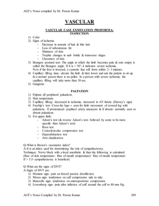 AGT’s Notes compiled by Dr. Pawan Kumar
AGT’s Notes Compiled by Dr. Pawan Kumar 209
VASCULAR
VASCULAR CASE EXMINATION PROFORMA:
INSPECTION
1) Color
2) Signs of ischemia
- Decrease in amount of hair & thin hair
- Loss of subcutenous fat
- Shininess of skin
- Trophic changes in nail- brittle & transverse ridges
- Ulceration of skin
3) Beurgers postural test- The angle at which the limb becomes pale & vein empty is
called the Beurgers angle. If it is < 30°, it indicates severe ischemia.
Now if the foot is lowered, a cyanotic hue will form within 2- 3 minutes.
4) Capillary filling time- elevate the limb & then lower and ask the patient to sit up.
In a normal person there is no pallor. In a person with severe ischemia; the
capillary filling will take more than 30 sec.
5) Gangrene
PALPATION
1) Palpate all peripheral pulsations.
2) Skin temperature.
3) Capillary filling- decreased in ischemia, increased in AV fistula (Harvey’s sign)
4) Fuschig’s test- Cross the legs→ seen for limb movement of crossed leg with
pulsations. If pronounced- popliteal artery aneurysm & if absent- normally seen or
absent pulsations.
5) For upper limb:
- Adson’s test (& reverse Adson’s test- believed by some to be more
specific than Adson’s test)
- Roos test
- Costoclavicular compression test
- Hyperabduction test
- Arm claudication
Q-What is Brown’s vasomotor index?
A-It is an index used for determining the role of sympathectomy.
Technique: Nerve block with a local anesthetic & then the following is calculated.
(Rise of skin temperature- Rise of mouth temperature)/ Rise of mouth temperature
If > 3.5- sympathectomy is beneficial.
Q-What are the signs of DVT?
A-Signs of DVT are:
1) Homans sign- pain on forced passive dorsiflexion
2) Moses sign- tenderness on calf compression side to side.
3) Bancrofts sign- tenderness on anteroposterior compression
4) Lowenberg sign- pain after inflation of cuff around the calf to 80 mm Hg.
 