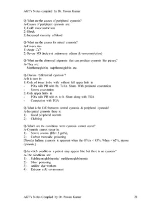 AGT’s Notes compiled by Dr. Pawan Kumar
AGT’s Notes Compiled by Dr. Pawan Kumar 21
Q-What are the causes of peripheral cyanosis?
A-Causes of peripheral cyanosis are:
1) Cold/ vasoconstriction
2) Shock
3) Increased viscosity of blood
Q-What are the causes for mixed cyanosis?
A-Causes are-
1) Acute LVF
2) Severe MS (incipient pulmonary edema & vasoconstriction)
Q-What are the abnormal pigments that can produce cyanosis like picture?
A-They are:
Methhemoglobin, sulphhemoglobin etc.
Q-Discuss ‘differential cyanosis’?
A-It is seen in-
1) Only of lower limbs with/ without left upper limb in
- PDA with PH with Rt. To Lt. Shunt. With preductal coarctation
- Severe coarctation
2) Only upper limbs in
- PDA with PH with rt. to lt. Shunt along with TGA
- Coarctation with TGA
Q-What is the D/D between central cyanosis & peripheral cyanosis?
A-In central cyanosis there is:
1) Good peripheral warmth
2) Clubbing
Q-Which are the conditions were cyanosis cannot occur?
A-Cyanosis cannot occur in:
1) Severe anemia (Hb< 5 gm%),
2) Carbon monoxide poisoning
[Note:In Indians cyanosis is apparent when the O% is < 85%. When < 65%, intense
cyanosis.]
Q-In which conditions a patient may appear blue but there is no cyanosis?
A-The conditions are:
1) Sulphhemoglobinemia/ methhemoglobinemia
2) Silver poisoning
3) Aniline dye workers
4) Extreme cold environment
 