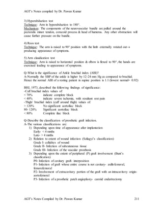 AGT’s Notes compiled by Dr. Pawan Kumar
AGT’s Notes Compiled by Dr. Pawan Kumar 211
3) Hyperabduction test
Technique: Arm in hyperabduction to 180.
Mechanism: The components of the neurovascular bundle are pulled around the
pectoralis minor tendon, coracoid process & head of humerus. Any other obstruction will
cause further pressure on the bundle.
4) Roos test
Technique: The arm is raised to 90 position with the limb externally rotated out
producing appearance of symptoms.
5) Arm claudication test
Technique: Arm is raised to horizontal position & elbow is flexed to 90, the hands are
exercised leading to appearance of symptoms.
Q-What is the significance of Ankle brachial index (ABI)?
A-Normally the SBP of the ankle is higher by 12-24 mm Hg as compared to brachial.
Hence the normal ABI of a resting patient in supine position is 1.1 (lowest normal= 0.92)
BHJ, 1973, described the following findings of significance:
-Calf brachial index values of:
< 70% indicate complete block
< 40% indicate severe ischemia, with resultant rest pain
-Thigh/ brachial index (cuff around thigh) values of:
> 120% No significant aortoiliac block
80- 120% Significant aortoiliac block
< 80% Complete iliac block
Q-Describe the classification of prosthetic graft infection.
A-The various classifications are:
1) Depending upon time of appearance after implantation
Early- < 4 mnths
Late- > 4 mnths
2) Relation to extent of wound infection (Szilagyi’s classification)
Grade I- cellulites of wound
Grade II- Infection of subcutaneous tissue
Grade III- Infection of the vascular prosthesis
3) Depending upon the extent of peripheral (P) graft involvement (Bunt’s
classification)
P0- Infection of cavitary graft- interposition
P1- Infection of graft whose entire course is not cavitary- axillofemoral,
femorofemoral
P2- Involvement of extracavitary portion of the graft with an intracavitory origin-
aortofemoral
P3- Infection of a prosthetic patch angioplasty- carotid endartrectomy
 