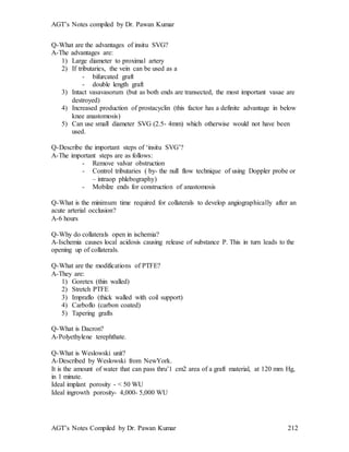 AGT’s Notes compiled by Dr. Pawan Kumar
AGT’s Notes Compiled by Dr. Pawan Kumar 212
Q-What are the advantages of insitu SVG?
A-The advantages are:
1) Large diameter to proximal artery
2) If tributaries, the vein can be used as a
- bifurcated graft
- double length graft
3) Intact vasavasorum (but as both ends are transected, the most important vasae are
destroyed)
4) Increased production of prostacyclin (this factor has a definite advantage in below
knee anastomosis)
5) Can use small diameter SVG (2.5- 4mm) which otherwise would not have been
used.
Q-Describe the important steps of ‘insitu SVG’?
A-The important steps are as follows:
- Remove valvar obstruction
- Control tributaries ( by- the null flow technique of using Doppler probe or
– intraop phlebography)
- Mobilze ends for construction of anastomosis
Q-What is the minimum time required for collaterals to develop angiographically after an
acute arterial occlusion?
A-6 hours
Q-Why do collaterals open in ischemia?
A-Ischemia causes local acidosis causing release of substance P. This in turn leads to the
opening up of collaterals.
Q-What are the modifications of PTFE?
A-They are:
1) Goretex (thin walled)
2) Stretch PTFE
3) Impraflo (thick walled with coil support)
4) Carboflo (carbon coated)
5) Tapering grafts
Q-What is Dacron?
A-Polyethylene terephthate.
Q-What is Weslowski unit
A-Described by Weslowski from NewYork.
It is the amount of water that can pass thru’1 cm2 area of a graft material, at 120 mm Hg,
in 1 minute.
Ideal implant porosity - < 50 WU
Ideal ingrowth porosity- 4,000- 5,000 WU
 