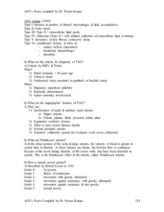 AGT’s Notes compiled by Dr. Pawan Kumar
AGT’s Notes Compiled by Dr. Pawan Kumar 214
AHA staging (1995)
Type I: Increase in number of intimal macrophages & lipid accumulation
Type II: Fatty streak
Type III: Type II + extracellular lipid pools
Type IV: Atheroma (Type II + well defined collection of extracellular lipid in intima)
Type V: formation of new fibrous connective tissue
Type VI: complicated lesions, in form of;
- surface defects (ulceration)
- hematoma (hemorrhage)
- thrombus
Q-What are the criteria for diagnosis of TAO
A-Criteria by Mill’s & Porter
Major:
1) Distal ischemia < 45 years age
2) Tobacco abuse
3) Undiseased artery proximal to popliteal or brachial artery
Minor:
1) Migratory superficial phlebitis
2) Raynauds phenomenon
3) Upper extremity involvement
Q-What are the angiographic features of TAO
A-They are:
1) Involvement of small & medium sized arteries
a) Digital arteries
b) Palmar, plantar, tibial, peroneal, radial, ulnar
2) Segmental occlusive arteries
3) There is more severe disease distally
4) Normal proximal arteries
5) Extensive collaterals around the occlusion (cork screw collaterals)
Q-What are Windkessel arteries
A-In the distal portion of the aorta & large arteries, the velocity of blood is greater in
systole than in diastole. As these arteries are elastic, the forward flow is continuous
because of the recoil during diastole, of the vessel walls, that have been stretched in
systole. This is the Windkessel effect & the arteries called Windkessel arteries.
Q-How is muscle power graded?
A-Described by Robert Lovett in 1932
Grade 0: No power
Grade 1: flicker of contraction
Grade 2: movement with gravity eliminated
Grade 3: movement against resistance, with gravity eliminated
Grade 4: movement against resistance & also gravity
Grade 5: normal power
 