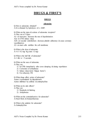 AGT’s Notes compiled by Dr. Pawan Kumar
AGT’s Notes Compiled by Dr. Pawan Kumar 215
DRUGS & FIRST’S
DRUGS
Adenosine
Q-How is adenosine obtained?
A-It is obtained by hydrolysis of c- AMP.
Q-What are the types & actions of adenosine receptors?
A-They are of 3 types
A1- on myocytes: decrease the rate of depolarization
A2a- in CNS: induce sleep
A2b- on vascular endothelium: decrease platelet adherence & cause coronary
vasodilatation
A3- on mast cells: stabilize the cell membrane
Q-What is the dose of adenosine
A- 0.1- 0.2 mg/ Kg (max 12 mg)
Q-What is the half life of adenosine?
A-½ life is < 5 seconds.
Q-What are the uses of adenosine.
A-They are:
1) In CPB- immediately after cross clamping & during reperfusion
2) Correction of arrhythmias
3) Induce sleep (term ‘fatigue factor’)
4) For refractory PH
Q-What drugs affect action of adenosine?
Action is potentiated by dipyridamole
Action inhibited by caffeine & aminophylline
Q-What are its side effects?
A-They are:
1) Headache & flushing
2) Arrhythmias
Q-What are the contraindication for adenosine?
A-Heart block & bradyarrhytmias
Q-What is the antidote for adenosine?
A-Aminophylline
 