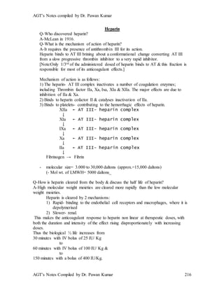 AGT’s Notes compiled by Dr. Pawan Kumar
AGT’s Notes Compiled by Dr. Pawan Kumar 216
Heparin
Q-Who discovered heparin?
A-McLean in 1916.
Q-What is the mechanism of action of heparin?
A-It requires the presence of antithrombin III for its action.
Heparin binds to AT III brining about a conformational change converting AT III
from a slow progressive thrombin inhibitor to a very rapid inhibitor.
[Note:Only 1/3rd of the administered dosed of heparin binds to AT & this fraction is
responsible for most of its anticoagulant effects.]
Mechanism of action is as follows:
1) The heparin- AT III complex inactivates a number of coagulation enzymes;
including Thrombin factor IIa, Xa, Ixa, XIa & XIIa. The major effects are due to
inhibition of IIa & Xa.
2) Binds to heparin cofactor II & catalyses inactivation of IIa.
3) Binds to platelets- contributing to the hemorrhagic effects of heparin.
XIIa ← AT III- heparin complex
↓
XIa ← AT III- heparin complex
↓
IXa ← AT III- heparin complex
↓
Xa ← AT III- heparin complex
↓
IIa ← AT III- heparin complex
↓
Fibrinogen → Fibrin
- molecular size= 3.000 to 30,000 daltons (approx.=15,000 daltons)
(- Mol wt. of LMWH= 5000 daltons_
Q-How is heparin cleared from the body & discuss the half life of heparin?
A-High molecular weight moieties are cleared more rapidly than the low molecular
weight moieties.
Heparin is cleared by 2 mechanisms:
1) Rapid- binding to the endothelial cell receptors and macrophages, where it is
depolymerised
2) Slower- renal.
This makes the anticoagulant response to heparin non linear at therapeutic doses, with
both the duration and intensity of the effect rising disproportionately with increasing
doses.
Thus the biological ½ life increases from
30 minutes with IV bolus of 25 IU/ Kg
to
60 minutes with IV bolus of 100 IU/ Kg &
to
150 minutes with a bolus of 400 IU/Kg.
 