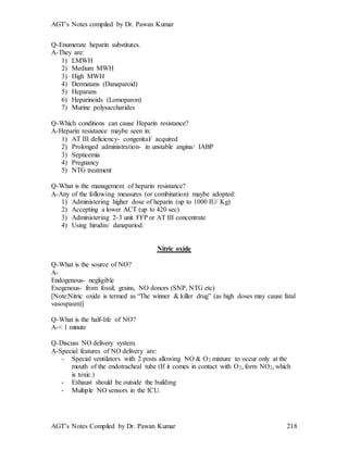 AGT’s Notes compiled by Dr. Pawan Kumar
AGT’s Notes Compiled by Dr. Pawan Kumar 218
Q-Enumerate heparin substitutes.
A-They are:
1) LMWH
2) Medium MWH
3) High MWH
4) Dermatans (Danaparoid)
5) Heparans
6) Heparinoids (Lomoparon)
7) Murine polysaccharides
Q-Which conditions can cause Heparin resistance?
A-Heparin resistance maybe seen in:
1) AT III deficiency- congenital/ acquired
2) Prolonged administration- in unstable angina/ IABP
3) Septicemia
4) Pregnancy
5) NTG treatment
Q-What is the management of heparin resistance?
A-Any of the following measures (or combination) maybe adopted:
1) Administering higher dose of heparin (up to 1000 IU/ Kg)
2) Accepting a lower ACT (up to 420 sec)
3) Administering 2-3 unit FFP or AT III concentrate
4) Using hirudin/ danapariod.
Nitric oxide
Q-What is the source of NO?
A-
Endogenous- negligible
Exogenous- from fossil, grains, NO donors (SNP, NTG etc)
[Note:Nitric oxide is termed as “The winner & killer drug” (as high doses may cause fatal
vasospasm)]
Q-What is the half-life of NO?
A-< 1 minute
Q-Discuss NO delivery system.
A-Special features of NO delivery are:
- Special ventilators with 2 posts allowing NO & O2 mixture to occur only at the
mouth of the endotracheal tube (If it comes in contact with O2, form NO2, which
is toxic.)
- Exhaust should be outside the building
- Multiple NO sensors in the ICU.
 