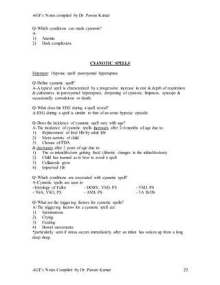 AGT’s Notes compiled by Dr. Pawan Kumar
AGT’s Notes Compiled by Dr. Pawan Kumar 22
Q-Which conditions can mask cyanosis?
A-
1) Anemia
2) Dark complexion.
CYANOTIC SPELLS
Synonym: Hypoxic spell/ paroxysmal hyperapnea
Q-Define cyanotic spell?
A-A typical spell is characterized by a progressive increase in rate & depth of respiration
& culminates in paroxysmal hyperapnea, deepening of cyanosis, limpness, syncope &
occasionally convulsions or death.
Q-What does the EEG during a spell reveal?
A-EEG during a spell is similar to that of an acute hypoxic episode.
Q-Does the incidence of cyanotic spell vary with age?
A-The incidence of cyanotic spells increases after 2-6 months of age due to:
1) Replacement of fetal Hb by adult Hb
2) More activity of child
3) Closure of PDA
& decreases after 2 years of age due to:
1) The os infundibulum getting fixed (fibrotic changes in the infundibulum)
2) Child has learned as to how to avoid a spell
3) Collaterals grow
4) Improved Hb
Q-Which conditions are associated with cyanotic spell?
A-Cyanotic spells are seen in:
-Tetrology of Fallot - DORV, VSD, PS - VSD, PS
- TGA, VSD, PS - ASD, PS - TA Ib/IIb
Q-What are the triggering factors for cyanotic spells?
A-The triggering factors for a cyanotic spell are:
1) Spontaneous
2) Crying
3) Feeding
4) Bowel movements
*particularly seen if stress occurs immediately after an infant has waken up from a long
deep sleep.
 