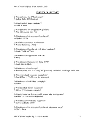 AGT’s Notes compiled by Dr. Pawan Kumar
AGT’s Notes Compiled by Dr. Pawan Kumar 220
FIRST’S IN HISTORY
Q-Who performed the 1st heart surgery?
A-Ludwig Rehn, 1896 Frankfurt
Q-Who described ‘inflow occlusion’?
A-Lewis & Varco
Q-Who performed the 1st open heart operation?
A-John Gibbon, 2nd Sept 1952
Q-Who introduced the concept of hypothermia?
A-Bigelow (1950)
Q-Who introduced topical hypothermia?
A-Normal Schumway (1959)
Q-Who introduced hypothermia with inflow occlusion?
A-Lewis, Tauffic & Varco.
Q-Who introduced hypothermia in CPB?
A-Sealy
Q-Who introduced hemodilution during CPB?
A-Zuhdi, Gott & Lillehei
Q-Who introduced cardioplegia?
A-Melrose (1955, used  200 meq/ litre potassium)- abandoned due to high failure rate.
Q-Who reintroduced potassium cardioplegia?
A-Gay & Ebert (1973, 30 meq/ litre potassium)
Q-Who introduced cold blood cardioplegia?
A-Follette.
Q-Who described the first oxygenator?
A-Gibbon (1953, screen oxygenator).
Q-Who performed the first successful surgery using an oxygenator?
A-Kirklin (1955 on screen oxygenator)
Q-Who introduced the bubble oxygenator?
A-DeWall & Lillehei (1955)
Q-Who introduced the concept of hypothermic circulatory arrest?
A-Charles Drew
 