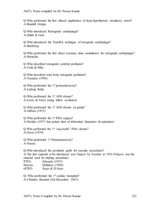 AGT’s Notes compiled by Dr. Pawan Kumar
AGT’s Notes Compiled by Dr. Pawan Kumar 221
Q-Who performed the first clinical application of deep hypothermic circulatory arrest?
A-Randall Griepp.
Q-Who introduced Retrograde cardioplegia?
A-Zuhdi & Gott.
Q-Who introduced the TransRA technique of retrograde cardioplegia?
A-Buckberg.
Q-Who performed the first direct coronary sinus cannulation for retrograde cardioplegia?
A-Menache.
Q-Who described retrograde cerebral perfusion?
A-Ueda & Miki.
Q-Who described total body retrograde perfusion?
A-Yasuarra (1994).
Q-Who performed the 1st pericardiectomy?
A-Ludwig Rehn.
Q-Who performed the 1st ASD closure?
A-Lewis & Varco (using inflow occlusion)
Q-Who performed the 1st ASD closure on pump?
A-Gibbon (1953)
Q-Who performed the 1st PDA surgery?
A-Streider (1937- but patient died of abdominal distension & aspiration).
Q Who performed the 1st ‘successful’ PDA closure?
A-Gross (1939).
Q-Who performed 1st Pneumonectomy?
A-Nissen.
Q-Who introduced the prosthetic grafts for vascular procedures?
A-The first material to be introduced was Viniyon by Voorhes in 1952 (Viniyon was the
material used for making parachute)
PTFE- Edwards (1957)
Dacron- DeBakey (1960)
ePTFE- Sayer & El Gore
Q- Who performed the 1st cardiac transplant?
A-Christian Bernard (3rd December, 1967).
 