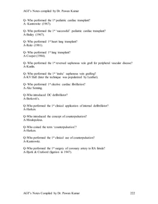 AGT’s Notes compiled by Dr. Pawan Kumar
AGT’s Notes Compiled by Dr. Pawan Kumar 222
Q- Who performed the 1st pediatric cardiac transplant?
A- Kantrowitz (1967).
Q- Who performed the 1st ‘successful’ pediatric cardiac transplant?
A-Bailey (1967).
Q- Who performed 1st heart lung transplant?
A-Reitz (1981).
Q- Who performed 1st lung transplant?
A-Cooper (1984).
Q- Who performed the 1st reversed saphenous vein graft for peripheral vascular disease?
A-Kunlin.
Q- Who performed the 1st ‘insitu’ saphenous vein grafting?
A-KV Hall (later the technique was popularized by Leather).
Q- Who performed 1st elective cardiac fibrillation?
A-Ake Senning.
Q-Who introduced DC defibrillator?
A-Berkovit’s.
Q-Who performed the 1st clinical application of internal defibrillator?
A-Harken.
Q-Who introduced the concept of counterpulsation?
A-Moulopolous.
Q-Who coined the term ‘counterpulsation’?
A-Harken.
Q-Who performed the 1st clinical use of counterpulsation?
A-Kantrowitz.
Q-Who performed the 1st surgery of coronary artery to RA fistula?
A-Bjork & Crafoord (ligation in 1947).
 