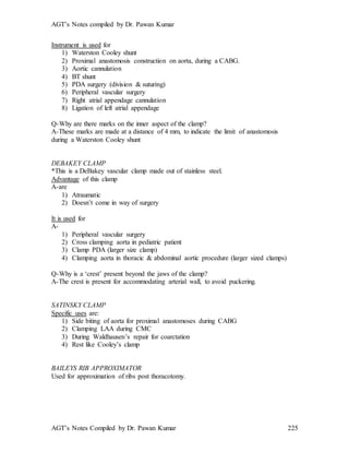 AGT’s Notes compiled by Dr. Pawan Kumar
AGT’s Notes Compiled by Dr. Pawan Kumar 225
Instrument is used for
1) Waterston Cooley shunt
2) Proximal anastomosis construction on aorta, during a CABG.
3) Aortic cannulation
4) BT shunt
5) PDA surgery (division & suturing)
6) Peripheral vascular surgery
7) Right atrial appendage cannulation
8) Ligation of left atrial appendage
Q-Why are there marks on the inner aspect of the clamp?
A-These marks are made at a distance of 4 mm, to indicate the limit of anastomosis
during a Waterston Cooley shunt
DEBAKEY CLAMP
*This is a DeBakey vascular clamp made out of stainless steel.
Advantage of this clamp
A-are
1) Atraumatic
2) Doesn’t come in way of surgery
It is used for
A-
1) Peripheral vascular surgery
2) Cross clamping aorta in pediatric patient
3) Clamp PDA (larger size clamp)
4) Clamping aorta in thoracic & abdominal aortic procedure (larger sized clamps)
Q-Why is a ‘crest’ present beyond the jaws of the clamp?
A-The crest is present for accommodating arterial wall, to avoid puckering.
SATINSKY CLAMP
Specific uses are:
1) Side biting of aorta for proximal anastomoses during CABG
2) Clamping LAA during CMC
3) During Waldhausen’s repair for coarctation
4) Rest like Cooley’s clamp
BAILEYS RIB APPROXIMATOR
Used for approximation of ribs post thoracotomy.
 