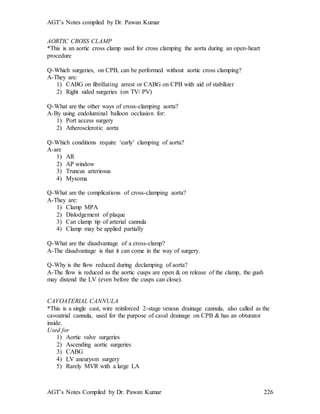AGT’s Notes compiled by Dr. Pawan Kumar
AGT’s Notes Compiled by Dr. Pawan Kumar 226
AORTIC CROSS CLAMP
*This is an aortic cross clamp used for cross clamping the aorta during an open-heart
procedure
Q-Which surgeries, on CPB, can be performed without aortic cross clamping?
A-They are:
1) CABG on fibrillating arrest or CABG on CPB with aid of stabilizer
2) Right sided surgeries (on TV/ PV)
Q-What are the other ways of cross-clamping aorta?
A-By using endoluminal balloon occlusion for:
1) Port access surgery
2) Atherosclerotic aorta
Q-Which conditions require ‘early’ clamping of aorta?
A-are
1) AR
2) AP window
3) Truncus arteriosus
4) Myxoma
Q-What are the complications of cross-clamping aorta?
A-They are:
1) Clamp MPA
2) Dislodgement of plaque
3) Can clamp tip of arterial cannula
4) Clamp may be applied partially
Q-What are the disadvantage of a cross-clamp?
A-The disadvantage is that it can come in the way of surgery.
Q-Why is the flow reduced during declamping of aorta?
A-The flow is reduced as the aortic cusps are open & on release of the clamp, the gush
may distend the LV (even before the cusps can close).
CAVOATERIAL CANNULA
*This is a single cast, wire reinforced 2-stage venous drainage cannula, also called as the
cavoatrial cannula, used for the purpose of caval drainage on CPB & has an obturator
inside.
Used for
1) Aortic valve surgeries
2) Ascending aortic surgeries
3) CABG
4) LV aneurysm surgery
5) Rarely MVR with a large LA
 