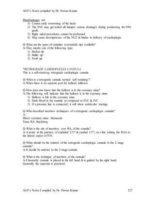 AGT’s Notes compiled by Dr. Pawan Kumar
AGT’s Notes Compiled by Dr. Pawan Kumar 227
Disadvantages are:
1) Causes early rewarming of the heart
2) The SVC may get tented (& hamper venous drainage) during positioning for OM
grafts
3) Right sided procedures cannot be performed
4) May cause incompetence of the NCC & hinder in delivery of cardioplegia
Q-What are the types of cannulae (cavoatrial) tips available?
A-They maybe one of the following type:
1) Basket tip
2) Bullet tip
3) Swirl tip
*RETROGRADE CARDIOPLEGIA CANNULA
This is a self-retaining retrograde cardioplegia cannula
Q-When is a retrograde cannula termed ‘self retaining’?
A-When there is no separate port for balloon inflation.
Q-How does one know that the balloon is in the coronary sinus?
A-The following will indicate that the balloon is in the coronary sinus.
1) Balloon is felt in the coronary sinus
2) Dark blood in the cannula as compared to SVC & IVC
3) If a pressure line is connected, it will show ventricular tracings
Q-Who described insertion techniques of a retrograde cardioplegia cannula?
A-
Direct coronary sinus: Menasche
Trans RA: Buckberg
Q-What is the site of insertion, over RA, of the cannula?
A-A point, at the junction of cephalad 2/3rd & caudad 1/3rd, on a line joining the RAA to
the lateral aspect of IVS.
Q-What should be the relation of the retrograde cardioplegia cannula to the 2-stage
cannula?
A-It should be anterior to the 2-stage cannula.
Q-What is the technique of insertion of the cannula?
A-Classically cannula is placed in the left hand & is guided by the right hand.
Generally the opposite is practiced.
 