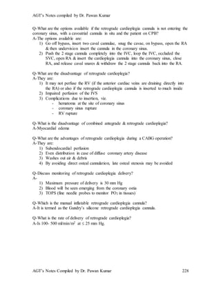 AGT’s Notes compiled by Dr. Pawan Kumar
AGT’s Notes Compiled by Dr. Pawan Kumar 228
Q-What are the options available if the retrograde cardioplegia cannula is not entering the
coronary sinus, with a cavoatrial cannula in situ and the patient on CPB?
A-The options available are:
1) Go off bypass, insert two caval cannulae, snug the cavae, on bypass, open the RA
& then undervision insert the cannula in the coronary sinus.
2) Push the 2 stage cannula completely into the IVC, loop the IVC, occluded the
SVC, open RA & insert the cardioplegia cannula into the coronary sinus, close
RA, and release caval snares & withdraw the 2 stage cannula back into the RA.
Q-What are the disadvantage of retrograde cardioplegia?
A-They are:
1) It may not perfuse the RV (if the anterior cardiac veins are draining directly into
the RA) or also if the retrograde cardioplegia cannula is inserted to much inside
2) Impaired perfusion of the IVS
3) Complications due to insertion, viz.
- hematoma at the site of coronary sinus
- coronary sinus rupture
- RV rupture
Q-What is the disadvantage of combined antegrade & retrograde cardioplegia?
A-Myocardial edema
Q-What are the advantages of retrograde cardioplegia during a CABG operation?
A-They are:
1) Subendocardial perfusion
2) Even distribution in case of diffuse coronary artery disease
3) Washes out air & debris
4) By avoiding direct osteal cannulation, late osteal stenosis may be avoided
Q-Discuss monitoring of retrograde cardioplegia delivery?
A-
1) Maximum pressure of delivery is 30 mm Hg
2) Blood will be seen emerging from the coronary ostia
3) TOPS (fine needle probes to monitor PO2 in tissues)
Q-Which is the manual inflatable retrograde cardioplegia cannula?
A-It is termed as the Gundry’s silicone retrograde cardioplegia cannula.
Q-What is the rate of delivery of retrograde cardioplegia?
A-Is 100- 500 ml/min/m2 at  25 mm Hg.
 