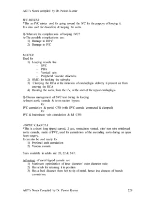 AGT’s Notes compiled by Dr. Pawan Kumar
AGT’s Notes Compiled by Dr. Pawan Kumar 229
IVC MIXTER
*This an IVC mixter used for going around the IVC for the purpose of looping it.
It is also used for dissection & looping the aorta.
Q-What are the complications of looping IVC?
A-The possible complications are:
1) Damage to RIPV
2) Damage to IVC
MIXTER
Used for
1) Looping vessels like
- SVC
- PDA
- Vertical vein
- Peripheral vascular structures
2) OMC- for hooking the subvalve
3) Clamping the RCA at the initiation of cardioplegia delivery ti prevent air from
entering the RCA
4) Deairing the aorta, from the LV, at the start of the repeat cardioplegia
Q-Discuss management of SVC tear during its looping.
A-Insert aortic cannula & be on suction bypass
Or
IVC cannulation & partial CPB (with SVC cannula connected & clamped)
Or
IVC & Innominate vein cannulation & full CPB
AORTIC CANNULA
*This is a short/ long tipped curved, 2 cast, vented/non vented, wire/ non wire reinforced
aortic cannula, made of PVC, used for cannulation of the ascending aorta during an open
heart surgery.
It can also be used rarely for
1) Proximal arch cannulation
2) Venous cannula
Sizes available in adults are: 20, 22 & 24 F.
Advantage of metal tipped cannula are
1) Maximum optimization of inner diameter/ outer diameter ratio
2) Has a hub for retaining it in position
3) Has a fixed distance from hob to tip of metal, hence less chances of branch
cannulation.
 