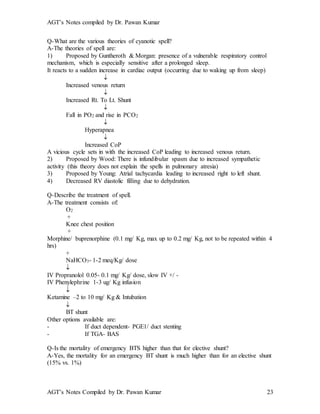 AGT’s Notes compiled by Dr. Pawan Kumar
AGT’s Notes Compiled by Dr. Pawan Kumar 23
Q-What are the various theories of cyanotic spell?
A-The theories of spell are:
1) Proposed by Guntheroth & Morgan: presence of a vulnerable respiratory control
mechanism, which is especially sensitive after a prolonged sleep.
It reacts to a sudden increase in cardiac output (occurring due to waking up from sleep)

Increased venous return

Increased Rt. To Lt. Shunt

Fall in PO2 and rise in PCO2

Hyperapnea

Increased CoP
A vicious cycle sets in with the increased CoP leading to increased venous return.
2) Proposed by Wood: There is infundibular spasm due to increased sympathetic
activity (this theory does not explain the spells in pulmonary atresia)
3) Proposed by Young: Atrial tachycardia leading to increased right to left shunt.
4) Decreased RV diastolic filling due to dehydration.
Q-Describe the treatment of spell.
A-The treatment consists of:
O2
+
Knee chest position
+
Morphine/ buprenorphine (0.1 mg/ Kg, max up to 0.2 mg/ Kg, not to be repeated within 4
hrs)
+
NaHCO3- 1-2 meq/Kg/ dose

IV Propranolol 0.05- 0.1 mg/ Kg/ dose, slow IV +/ -
IV Phenylephrine 1-3 ug/ Kg infusion

Ketamine –2 to 10 mg/ Kg & Intubation

BT shunt
Other options available are:
- If duct dependent- PGE1/ duct stenting
- If TGA- BAS
Q-Is the mortality of emergency BTS higher than that for elective shunt?
A-Yes, the mortality for an emergency BT shunt is much higher than for an elective shunt
(15% vs. 1%)
 