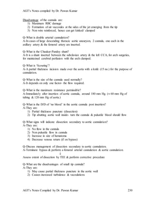 AGT’s Notes compiled by Dr. Pawan Kumar
AGT’s Notes Compiled by Dr. Pawan Kumar 230
Disadvantage of the cannula are:
1) Maximum RBC damage
2) Formation of air vaccoules at the sides of the jet emerging from the tip
3) Non wire reinforced, hence can get kinked/ clamped
Q-What is double arterial cannulation?
A-In cases of large descending thoracic aortic aneurysm, 2 cannula, one each in the
axillary artery & the femoral artery are inserted.
Q-What is the Chaukar-Pandey shunt?
A-It is a shunt inserted between the subclavian artery & the left CCA, for arch surgeries,
for maintained cerebral perfusion with the arch clamped.
Q-What is ‘Scouring’?
A-A partial thickness incision made over the aorta with a knife (15 no.) for the purpose of
cannulation.
Q-What is the size of the cannula used normally?
A-It depends on only one factor- the flow required.
Q-What is the maximum resistance permissible?
A-Immediately after insertion of aortic cannula, around 180 mm Hg. ( 60 mm Hg of
tubing & 120 mm Hg of aorta.)
Q-What is the D/D of ‘no blood’ in the aortic cannula post insertion?
A-They are:
1) Partial thickness puncture (dissection)
2) Tip abutting aortic wall inside- turn the cannula & pulsatile blood should flow
Q-What signs will indicate dissection secondary to aortic cannulation?
A-They are:
1) No flow in the cannula
2) Non pulsatile flow in cannula
3) Increase in size of hematoma
4) Decrease venous return (if on bypass)
Q-Discuss management of dissection secondary to aortic cannulation.
A-Terminate bypass & perform a femoral arterial cannulation & aortic cannulation.

Assess extent of dissection by TEE & perform corrective procedure
Q-What are the disadvantages of small tip cannula?
A-They are:
1) May cause partial thickness puncture in the aortic wall
2) Causes increased turbulence & vacoulations
 