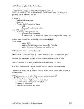 AGT’s Notes compiled by Dr. Pawan Kumar
AGT’s Notes Compiled by Dr. Pawan Kumar 232
ANTEGRADE AORTIC ROOT CARDIOPLEGIA CANNULA
*This is an antegrade aortic root cardioplegia cannula with a flange (for fixing it in
position) & with/ without a vent line.
It is used for
1) Delivery of cardioplegia
2) Deairing
3) Venting the LV, transaorta, during
- CPB
- Retrograde cardioplegia delivery
Also rarely used for
4) Pulmonary artery perfusion for
- pulmonoplegia (transplant)
- in patients with L-R shunts with severe PH (for PA perfusion during CPB)
Q-How is air removed prior to delivery of second cardioplegia?
A-As follows:
- clamp RCA
- make aortic valve incompetent transiently, if possible
- clamp the vent arm of cannula after air flows out
Q-What are the steps of deairing the heart?
A-
De-air LA (if LA open) followed by LV apex from aortic vent (+/- aspirate the apex)

Patient is give a Head low position & patient shaken side to side over the table

suction is attached to the aortic vent & de airing confirmed on TEE (ideal)

CPB flows are dropped & clamp is partially removed followed by normal flows

Transiently reapply clamp & massage to de-air & then remove clamp, bring the table to
normal position
Q-What measures may be taken if the coronary arteries contain air?
A-The following measures maybe adopted:
1) Administration of higher pressure cardioplegia
2) Administration of retrograde cardioplegia
3) Milking of the arteries
4) Stab the coronary with fine needle
 