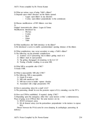 AGT’s Notes compiled by Dr. Pawan Kumar
AGT’s Notes Compiled by Dr. Pawan Kumar 234
Q-What are various ways of using Tubb’s dilator?
A-Depends upon which direction are the blades opened.
- Logan: open dilator in any direction
- Cooley: open dilator perpendicular to the commissure
Q-Discuss modifications of MV dilators over time.
A-
Original transventricular dilator: Logan & Turnur.
Modifications introduced by:
- PK Sen
- Cooley
- Beck
- Glenn
- Tubb
Q-What modification did Tubb introduce in the dilator?
A-He introduced a screw to enable a predetermined opening distance of the dilator.
Q-What complications may occur secondary to using a Tubb’s dilator?
A-The following are the potential complications.
1) Avulsion of LV pursestring due to dilator getting stuck in it
2) Dilator stuck in open position
3) Tip getting disengaged & remaining in the LA/ LV
4) Tearing of leaflet resulting in an acute MR.
Q-What MR is acceptable after CMC?
A-Grade I MR.
Q-What is unacceptable MR after CMC?
A-The following MR is unacceptable:
1) Grade II or more
2) MR with unrelieved MS
3) MR due to tear in leaflet/ rupture chordae
4) Associated with a high preoperative PH
Q-How is pursestring taken for a small LAA?
A-The pursestring should be over the posterior aspect of LA; extending over the PV’s.
Q-How can CPB be established, if required, during CMC?
A-Depending upon the emergency either thru’ same incision or thru’ a midsternotomy.
Ways of going on to CPB are thru’ the same incision are via:
1) RVOT & femoral artery
2) RA & femoral artery (cut the pericardium perpendicular to the incision to expose
RA)
Dissect between the PA & aorta for cross clamping & cardioplegia pursestring &
delivery)
 