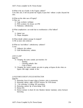 AGT’s Notes compiled by Dr. Pawan Kumar
AGT’s Notes Compiled by Dr. Pawan Kumar 236
Q-What is the use of stylus in the Fogarty catheter?
A-If a firm clot, it will not permit the Fogarty to pass thru’ without a stylus (beyond the
clot).
Q-What are the other uses of Fogarty?
A-They are:
1) Lung occlusion technique
2) PDA occlusion for closure on CPB
3) Pulmonary embolectomy
Q-What complications can result due to overdistension of the balloon?
A-
1) Intimal tear
2) Plaque disruption
Q-When should catheter passage be stopped?
A-Till no more clots retrieved.
Q-What are ‘non-balloon’ embolectomy catheters?
A-Are:
1) Adherent clot catheter
2) Graft thrombectomy catheter.
LINE CLAMP
Used for:
1) Clamping the aortic cannula post insertion for
- Deairing
- Checking pulsatile flow
- Color of blood
2) Clamping the venous cannula just prior to going on bypass & also when on
bypass with single cannula in situ.
LANGENBECK RIGHT ANGLED RETRACTOR
Used for:
1) Retracting lower & upper edges of incision prior to sternotomy
2) Retracting inferior angle of RVOT incision for VSD closure
3) 2 for retracting LA during MV procedures
4) Retracting anterior lip of aorta during VAR
5) Retract RA
6) Retract sternum to check for wire bleeders/ internal mammary artery bed post
harvesting
 