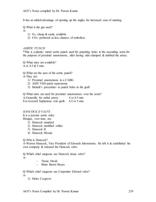 AGT’s Notes compiled by Dr. Pawan Kumar
AGT’s Notes Compiled by Dr. Pawan Kumar 239
It has an added advantage of opening up the angles for increased ease of suturing.
Q-What is the gas used?
A-
1) O2- cheap & easily available
2) CO2- preferred as less chances of embolism
AORTIC PUNCH
*This is a plastic/ metal aortic punch used for punching holes in the ascending aorta for
the purpose of proximal anastomosis, after having side-clamped & stabbed the artery.
Q-What sizes are available?
A-4, 4.5 & 5 mm.
Q-What are the uses of the aortic punch?
A-They are:
1) Proximal anastomosis in a CABG
2) ASD/ VSD patch septostomy
3) Bentall’s procedure- to punch holes in the graft
Q-What sizes are used for proximal anastomoses over the aorta?
A-Generally for radial artery- 4 or 4.5 mm
For reversed Saphenous vein graft- 4.5 or 5 mm.
HANCOCK II VALVE
It is a porcine aortic valve.
Designs, over time, are:
1) Hancock standard
2) Hancock modified orifice
3) Hancock II
4) Hancock Mosaic
Q-Who is Hancock?
A-Warren Hancock, Vice President of Edwards laboratories. He left it & established his
own company & released the Hancock valve.
Q-Which chief surgeons use Hancock tissue valve?
A-
- Tirone David
- Brian Barret Boyes
Q-Which chief surgeons use Carpentier Edward valve?
A-
1) Delos Cosgrove
 