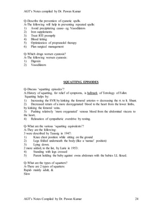 AGT’s Notes compiled by Dr. Pawan Kumar
AGT’s Notes Compiled by Dr. Pawan Kumar 24
Q-Describe the prevention of cyanotic spells.
A-The following will help in preventing repeated spells:
1) Avoid precipitating cause- eg. Vasodilators
2) Iron supplements
3) Treat RTI promptly
4) Blood letting
5) Optimization of propranolol therapy
6) Plan surgical management
Q-Which drugs worsen cyanosis?
A-The following worsen cyanosis:
1) Digoxin
2) Vasodilators
SQUATTING EPISODES
Q-Discuss ‘squatting episodes’?
A-History of squatting, for relief of symptoms, is hallmark of Tetrology of Fallot.
Squatting helps by:
1) Increasing the SVR by kinking the femoral arteries decreasing the rt. to lt. Shunt.
2) Decreased return of a more deoxygenated blood to the heart from the lower limbs,
by kinking the femoral veins.
3) Pushing relatively ‘more oxygenated’ venous blood from the abdominal viscera to
the heart,
4) Relaxation of sympathetic overdrive by resting.
Q-What are the various ‘squatting equivalents’?
A-They are the following:
3 were described by Taussig in 1947:
1) Knee chest position while sitting on the ground
2) Legs folded underneath the body (like a ‘namaz’ position)
3) Lying down.
2 more added, to the list, by Lurie in 1953:
4) Standing with legs crossed
5) Parent holding the baby against owns abdomen with the babies LL flexed.
Q-What are the types of squatters?
A-There are 2 types of squatters:
Rapid- mainly adult, &
Slow
 