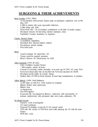 AGT’s Notes compiled by Dr. Pawan Kumar
AGT’s Notes Compiled by Dr. Pawan Kumar 241
SURGEONS & THEIR ACHIEVEMENTS
Rene Favalaro (1923- 2000)
- 1st documented aortocoronary bypass using an autologous saphenous vein on 9th
May 1967
- CABG in patient with acute myocardial infarction
- CABG along with AVR
- Wrote book with > 20 1st technical contributions to the field of cardiac surgery
- Developed retractor for harvesting internal mammary artery
- Established Favalaro foundation in Argentina
Charles Theodor Dotter
- 1st peripheral angioplasty
- Developed flow directed balloon catheter
- Percutaneous arterial stenting
- Won nobel prize
Brom
- 3 patch technique for supravalvar AS
- Trouser patch for mustard operation
- Brom’s incision- Rt. Thoracotomy for ASD
Aldo Casteneda (1930- till date)
- Chief of children hospital Boston
- > 400 scientific articles & books
- Concept of correcting cardiac anomalies at an early age for TOF, AV canal, TGA
- Norwood worked under him & described the Norwood operation for HLHS
- Developed needle holder & vascular clamps
- Studied effect of CPB on blood elements & heart lung transplantation in primates
Alfred Blalock (1899- 1964) Baltimore
- 1st BT shunt on 29th Nov, 1944, assisted by Longmire
- Blalock Hanlon atrial septectomy
- Blalock loop
- 1st thymectomy
- First PDA ligation
- In personal life was plaqued by illnesses: septicemia with osteomyelitis of
sternum, nephrectomy with permanent ulnar nerve palsy, pulmonary TB
Sir Magdi Yacoub
- Extensive work on homografts
- AV repair techniques
- Proposed PA banding to train the LV for arterial switch
- VSD with AR- closure of VSD from aorta while plicating the AV with the same
Sutures
- MVR thru’ aorta
 