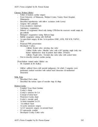 AGT’s Notes compiled by Dr. Pawan Kumar
AGT’s Notes Compiled by Dr. Pawan Kumar 242
Clarence Walton Lillehei
- Father of modern cardiac surgery
- From University of Minnesota, Medical Center, Variety Heart Hospital,
Minneapolis
- Described hypothermia with inflow occlusion (with Lewis)
- Azygous flow principle
- Cross circulation (maternal)
- Autologous oxygenation
- Infusion of oxygenated blood only during CPB (but the reservoir would empty &
gas emboli)
- Biological oxygenation (using Baboon lung)
- Bubble oxygenator (along with DeWall)
- 1st open heart surgery & also 1st to perform OMC, AVR, TOF ICR, TAPVC,
TGA
- Proposed PML preservation
- Developed 3 valves:
-Lillehei Kaster valve- pivoting disc valve
-Lilehei Kalke valve- bileaflet valve with a 60 opening angle (only one
human implantation done & patient died within 24 hours)
-Lillehei Naqib valve- Toroidal disc valve (disc with central hole)
- First to describe external cardiac pacing
[Note:Indians trained under Lillehei are
- Dr. Gopinath & Dr. Kalke]
- Lillehei suffered from a left parotid malignancy for which 2 surgeries were
performed (radical resection with radical neck dissection & mediastinal
dissection)
Wills Potts
- Described Pott’s shunt
- Described the various types of vascular rings & slings
Denton Cooley
- Founded Texas Heart Institute
- Cooley’s clamp
- Cooley’s retractor for LA
- Concept of stone heart
- Waterston Cooley shunt
- Cooley’s vascular graft
- 1st heart transplant in US
- 1st artificial heart
- 1st aortic aneurysm surgery
- 1st LV aneurysm surgery on arrested heart
- LV apicoaortic conduit
- Developed Cooley Cutter valve
 