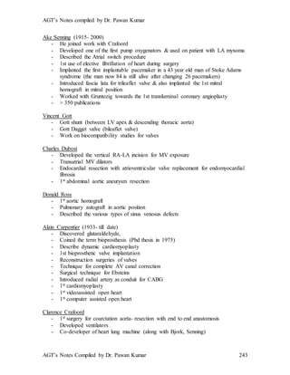AGT’s Notes compiled by Dr. Pawan Kumar
AGT’s Notes Compiled by Dr. Pawan Kumar 243
Ake Senning (1915- 2000)
- He joined work with Crafoord
- Developed one of the first pump oxygenators & used on patient with LA myxoma
- Described the Atrial switch procedure
- 1st use of elective fibrillation of heart during surgery
- Implanted the first implantable pacemaker in a 43 year old man of Stoke Adams
syndrome (the man now 84 is still alive after changing 26 pacemakers)
- Introduced fascia lata for trileaflet valve & also implanted the 1st mitral
homograft in mitral position
- Worked with Gruntezig towards the 1st transluminal coronary angioplasty
- > 350 publications
Vincent Gott
- Gott shunt (between LV apex & descending thoracic aorta)
- Gott Dagget valve (bileaflet valve)
- Work on biocompatibility studies for valves
Charles Dubost
- Developed the vertical RA-LA incision for MV exposure
- Transatrial MV dilators
- Endocardial resection with atrioventricular valve replacement for endomyocardial
fibrosis
- 1st abdominal aortic aneurysm resection
Donald Ross
- 1st aortic homograft
- Pulmonary autograft in aortic position
- Described the various types of sinus venosus defects
Alain Carpentier (1933- till date)
- Discovered glutaraldehyde,
- Coined the term bioprosthesis (Phd thesis in 1975)
- Describe dynamic cardiomyoplasty
- 1st bioprosthetic valve implantation
- Reconstruction surgeries of valves
- Technique for complete AV canal correction
- Surgical technique for Ebsteins
- Introduced radial artery as conduit for CABG
- 1st cardiomyoplasty
- 1st videoassisted open heart
- 1st computer assisted open heart
Clarence Crafoord
- 1st surgery for coarctation aorta- resection with end to end anastomosis
- Developed ventilators
- Co-developer of heart lung machine (along with Bjork, Senning)
 