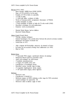 AGT’s Notes compiled by Dr. Pawan Kumar
AGT’s Notes Compiled by Dr. Pawan Kumar 244
PK Sen (1915- 1982)
- Born Calcutta, MBBS from GSMC (KEM)
- Dept. of CTS at KEM is by his name
- Founder of CTS in India as a speciality
- 1st CMC in India
- 1st ASD with inflow occlusion in India
- Work on Transmyocardial accupuncure (forerunner of TMLR)
- Cardiac transplant in canine
- 1st heart transplant in human in India & 6th in the world (1968)
- Described a technique for arch replacement
- Extensive work on aortoarteritis
- Married Marie Barnes, had no children
- Received Padma Bhusan
Alexis Carrel (French Born)
- Vascular suturing techniques
- Sutured homologous free carotid artery between the aorta & coronary (canine)
- Interposed vein bypass of arterial tree
- Nobel Prize in 1912
- After a dispute left Rockefeller university & returned to France
- In France he was accused of being Nazi collaborator (in 1943)
- Died in 1944
Robert Gross
- 1st successful PDA surgery (performed division & suturing)
- Interposed Dacron graft for coarctation aorta
- Atrial well technique for ASD closure
- 1st pediatric pneumonectomy
- 1st surgery for double aortic arch
- Classification of esophageal atresia
- Described various vascular rings & slings
- 1st congenital diaphragmatic hernia surgery
- 1st AP septal defect surgery (direct ligation)
McGoon
- McGoon’s ratio
- Classification of MAPCA’s
- McGoons surgery (of MPA widening as first stage for TOF correction)
- 2 patch technique for supravalvar AS
- McGoon’s stitch at inferior angle of ASD
 