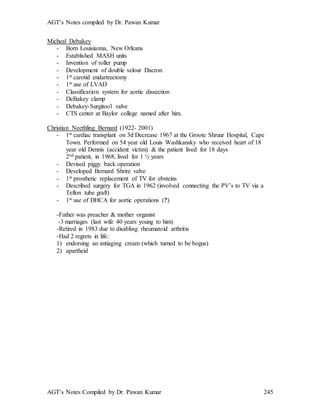 AGT’s Notes compiled by Dr. Pawan Kumar
AGT’s Notes Compiled by Dr. Pawan Kumar 245
Micheal Debakey
- Born Louisianna, New Orleans
- Established MASH units
- Invention of roller pump
- Development of double velour Dacron
- 1st carotid endartrectomy
- 1st use of LVAD
- Classification system for aortic dissection
- DeBakey clamp
- Debakey-Surgitool valve
- CTS center at Baylor college named after him.
Christian Neethling Bernard (1922- 2001)
- 1st cardiac transplant on 3d Decrease 1967 at the Groote Shruur Hospital, Cape
Town. Performed on 54 year old Louis Washkansky who received heart of 18
year old Dennis (accident victim) & the patient lived for 18 days
2nd patient, in 1968, lived for 1 ½ years
- Devised piggy back operation
- Developed Bernard Shrire valve
- 1st prosthetic replacement of TV for ebsteins
- Described surgery for TGA in 1962 (involved connecting the PV’s to TV via a
Teflon tube graft)
- 1st use of DHCA for aortic operations (?)
-Father was preacher & mother organist
-3 marriages (last wife 40 years young to him)
-Retired in 1983 due to disabling rheumatoid arthritis
-Had 2 regrets in life:
1) endorsing an antiaging cream (which turned to be bogus)
2) apartheid
 