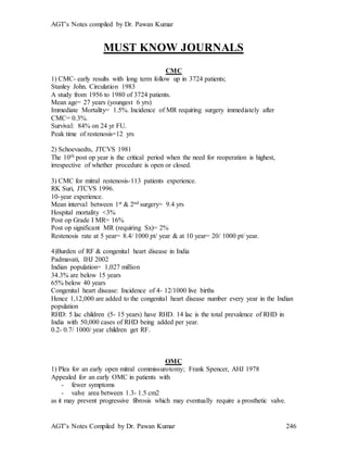 AGT’s Notes compiled by Dr. Pawan Kumar
AGT’s Notes Compiled by Dr. Pawan Kumar 246
MUST KNOW JOURNALS
CMC
1) CMC- early results with long term follow up in 3724 patients;
Stanley John. Circulation 1983
A study from 1956 to 1980 of 3724 patients.
Mean age= 27 years (youngest 6 yrs)
Immediate Mortality= 1.5%. Incidence of MR requiring surgery immediately after
CMC= 0.3%.
Survival: 84% on 24 yr FU.
Peak time of restenosis=12 yrs
2) Schoevaedts, JTCVS 1981
The 10th post op year is the critical period when the need for reoperation is highest,
irrespective of whether procedure is open or closed.
3) CMC for mitral restenosis-113 patients experience.
RK Suri, JTCVS 1996.
10-year experience.
Mean interval between 1st & 2nd surgery= 9.4 yrs
Hospital mortality <3%
Post op Grade I MR= 16%
Post op significant MR (requiring Sx)= 2%
Restenosis rate at 5 year= 8.4/ 1000 pt/ year & at 10 year= 20/ 1000 pt/ year.
4)Burden of RF & congenital heart disease in India
Padmavati, IHJ 2002
Indian population= 1,027 million
34.3% are below 15 years
65% below 40 years
Congenital heart disease: Incidence of 4- 12/1000 live births
Hence 1,12,000 are added to the congenital heart disease number every year in the Indian
population
RHD: 5 lac children (5- 15 years) have RHD. 14 lac is the total prevalence of RHD in
India with 50,000 cases of RHD being added per year.
0.2- 0.7/ 1000/ year children get RF.
OMC
1) Plea for an early open mitral commissurotomy; Frank Spencer, AHJ 1978
Appealed for an early OMC in patients with
- fewer symptoms
- valve area between 1.3- 1.5 cm2
as it may prevent progressive fibrosis which may eventually require a prosthetic valve.
 