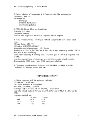 AGT’s Notes compiled by Dr. Pawan Kumar
AGT’s Notes Compiled by Dr. Pawan Kumar 247
2) Factors affecting MV reoperation in 317 survivors after MV reconstruction
J Fernandez, ATS 1992
The factors are
- young age
- rheumatic heart disease
- mixed mitral pathology
3) OMC- 14- 18 year follow up clinical study
J Herrera, ATS 1993
159 patients of OMC
Freedom form reoperation was 92% at 15 years & 88% at 18 years.
4) Mitral commissurotomy- a technique outdated. Long term FU over a period of 35
years
Christian Detter, ATS 1999
183 patients (143 CMC, 40 OMC)
Reoperation rate in both groups= 15.7 ± 7 years
Survival at 10, 20 & 30 years for CMC is 89%, 68% & 49% respectively and for OMC at
92%, 67% & 46% respectively.
Valve related morbidity & mortality was 2.1% patient year in CMC & 1.1% patient year
in OMC.
Long term survival same in both groups however the reoperation related mortality
decreases in the OMC group. Hence OMC is procedure of choice.
5) Open mitral commisurotomy the current era- Indications, technique & results.
Choudhary SK, Sampath Kumar, ATS 2003.
VALVE REPLACEMENT
1) 20 year experience with the Medtronic Hall valve
Eric Butchart, JTCVS 2001
1981 valves implanted in 1720 patients.
42% AVR, 45% MVR, 13% DVR
Mortality: Early 4.2% for AVR, 7% for MVR, 12% for DVR.
Late valve related deaths: 0.8%/ year for AVR, 0.9%/ year for MVR & 1.1%/ year for
DVR
Long-term survival was
10 years 15 years
AVR 64% 45%
MVR 58% 36%
DVR 47% 30%
 