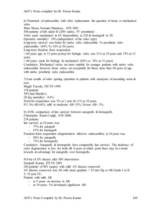 AGT’s Notes compiled by Dr. Pawan Kumar
AGT’s Notes Compiled by Dr. Pawan Kumar 249
6) Treatment of endocarditis with valve replacement: the question of tissue vs mechanical
valve.
Marc Moon, Norman Shumway. ATS 2001
306 patients of left sided IE (209- native, 97- prosthetic)
Valve sued- mechanical in 65, bioprosthetic in 226 & homograft in 20.
Operative mortality= 18% (independent of the valve type)
Long-term survival was better for native valve endocarditis Vs prosthetic valve
endocarditis. (44% Vs 16% at 20 years)
Long-term freedom from reoperation:
< 60 years age, at 15 years postop for biologic valve was 51% at 10 years and 19% at 15
years.
> 60 years- same for biologic & mechanical (84% vs. 74% at 15 years)
Conclusion: Mechanical valves are most suitable for younger patients with native valve
endocarditis however tissue valves are acceptable for those more than 60 years of age
with native prosthetic valve endocarditis.
7) Late results of valve sparing operation in patients with aneurysm of ascending aorta &
root.
Magdi Yacoub, JTCVS 1998
158 patients
50% had Marfan’s.
30 day mortality= 4.6%.
Need for reoperation was 3% at 1 year & 11% at 10 years.
FU: No AR-64%, mild to moderate AR=33%, Severe AR= 3%.
8) AVR- comparison of late survival between autografts & homografts
Christopher Knott-Craigh, ATS 2000.
238 patients
late survival at 10 years was
- 77% for autograft
- 67% for homograft
Freedom from reoperation (degeneration/ infective endocarditis) at 10 years was
- 88% for autografts
- 72% for homografts
Conclusion: Autografts & homografts have comparable late survival. The incidence of
calve degeneration is low, for both, till 8 years at which point there may be a trend
towards an advantage for autografts over homografts.
9) Fate of AV disease after MV intervention
Sampath Kumar, JTCVS 2001
284 patients of MV surgery with mild AV disease conserved
AV disease conserved was AS with mean gradient < 25 mm Hg or AR Grade I or II.
2- 18 year FU.
Patients with mild AR
- at 5 years- no increase in AR
- at 10 years- 3% developed significant AR
 