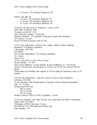AGT’s Notes compiled by Dr. Pawan Kumar
AGT’s Notes Compiled by Dr. Pawan Kumar 250
- at 15 years- 13% developed significant AR
Patients with mild AS
- at 5 years- 25% developed significant AS
- at 10 years- 39% developed significant AS
- at 15 years- 54% developed significant AS
10) Severe AS with severe LV dysfunction- result of AVR
Jamil Tajik, Circulation 2000
52 patients all with EF <35%
mean transvalvar gradient < 30 mm Hg.
Operative mortality= 21% (predictors being age & small aortic prosthesis)
62% survival at 3 years.
Post op 75% had an increase in EF by 10%
11) TV valve replacement- UK heart valve registry midterm results comparing
mechanical Vs biological prostheses;
C Ranatunga, ATS 1998
425 patients
53% received bioprosthesis, 47% received mechanical
FU= 4 years
Survival was
73% at 1 year, 60% at 5 year, 43% at 10 year.
30 day mortality= 15- 18%.
There was no difference in early mortality & also no difference in 1, 5 & 10 year
survival. Freedom from redo operations at 10 years was 97% & was same for both the
groups.
Trend analysis has identified that surgeons in UK are opting for mechanical valves in TV
position.
12) TVR with bioprostheses- long-term results & causes of valve dysfunction.
K Nakano, ATS 2001
18 year experience with 98 bioprosthesis (Carpentier Edward, Hancock pericardial)
Age= 52 ± 13 years
Freedom from SVD was:
- 98% at 5 years
- 96% at 10 years
- 96% at 18 years
Duration between TVR & re-TVR (12 patients) = 8 years
13) 25 year experience with mitral & aortic valve replacement for RHD in 456 patients;
Stanley John, ATS 2000.
456 patients of DVR. Mean age= 32 years
90% MVR & 73% AVR using Starr Edward valve
Early mortality= 8%
 