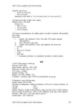 AGT’s Notes compiled by Dr. Pawan Kumar
AGT’s Notes Compiled by Dr. Pawan Kumar 251
Actuarial survival was
- 85.6% at 10 years &
- 82% at 24 years
(mentioned in the article is- “it is not what you do, it is how you do it”)
14) Long term results of triple valve surgery,
Micheal Carrier, ATS 2002
Survival was
- 80% at 1 year
- 75% at 5 years
- 41% at 10 years
15) Current recommendations for adding aspirin to warfarin in patients with prosthetic
heart valves,
JACC 2001
i- patients with mechanical valves who suffer TEE despite adequate
anticoagulation
ii- those with ball in cage valve
iii- patients with mechanical valves with additional risk factors like
- h/o TEE
- af
- large LA (> 60 mm)
- CAD
- Ball valve
- > 1 mechanical prosthesis or a mechanical prosthesis in mitral position
TOF
1) TOF- What surgery at what age
M Pozzi, EJCTS 2001
Study duration: Between 1993- 1998.
Mean age: 16 mnths, mean wt.= 8.8
(75% of pts < 6 mnths)
Hospital mortality= 0%.
Rhythm- nsr=100%, RBBB= 21%
Conclusion- A primary repair of TOF can be performed at any age.
2) Pulmonary artery (Nakata) index
Seisuke Nakata, JTCVS 1984
Described an angiographic method of estimation of PA size in 4 group of patients, viz:
-Normal -TOF
-Rastelli -Fontan
Method: Diameter of right & left pulmonary artery just prior to the 1st lobar branches,
taken in systole & diastole (as there is a 20% difference in the sizes in the 2 phases)
PA index= [RPA area + LPA area] BSA in mm2m2
Normal index= 330 ± 30mm2m2
 